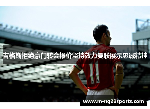 吉格斯拒绝豪门转会报价坚持效力曼联展示忠诚精神