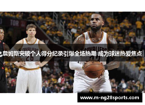 詹姆斯突破个人得分纪录引爆全场热潮 成为球迷热爱焦点