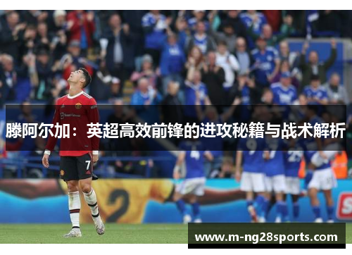 滕阿尔加：英超高效前锋的进攻秘籍与战术解析