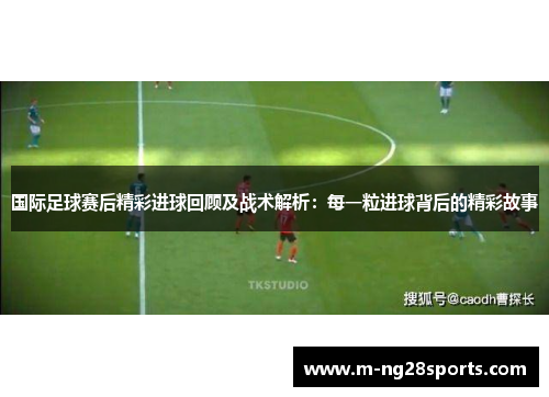 国际足球赛后精彩进球回顾及战术解析：每一粒进球背后的精彩故事