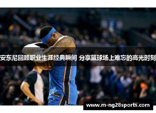 安东尼回顾职业生涯经典瞬间 分享篮球场上难忘的高光时刻