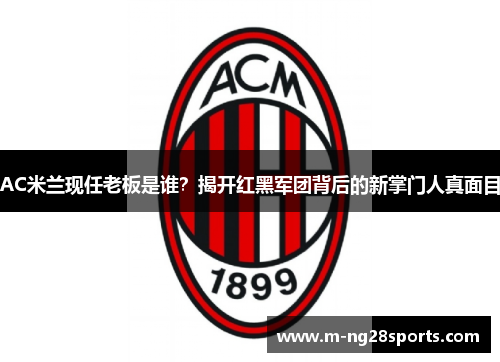 AC米兰现任老板是谁？揭开红黑军团背后的新掌门人真面目