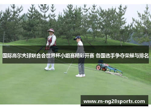 国际高尔夫球联合会世界杯小组赛精彩开赛 各国选手争夺荣耀与排名