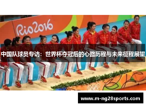 中国队球员专访：世界杯夺冠后的心路历程与未来征程展望