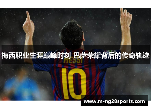 梅西职业生涯巅峰时刻 巴萨荣耀背后的传奇轨迹