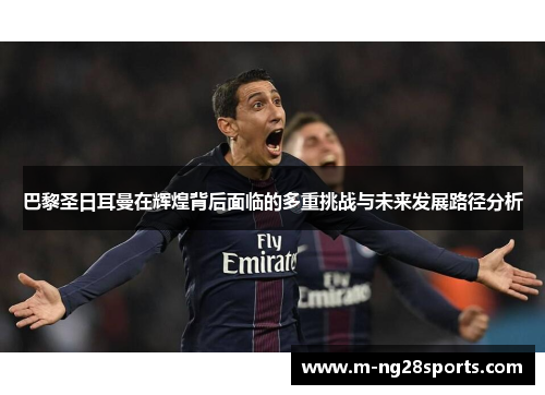 巴黎圣日耳曼在辉煌背后面临的多重挑战与未来发展路径分析