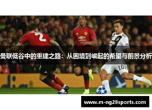 曼联低谷中的重建之路：从困境到崛起的希望与前景分析