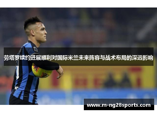 劳塔罗续约进展顺利对国际米兰未来阵容与战术布局的深远影响
