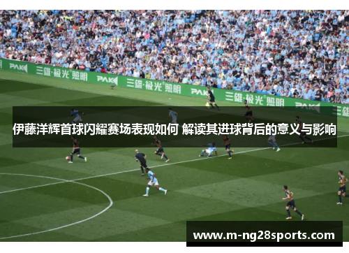 伊藤洋辉首球闪耀赛场表现如何 解读其进球背后的意义与影响